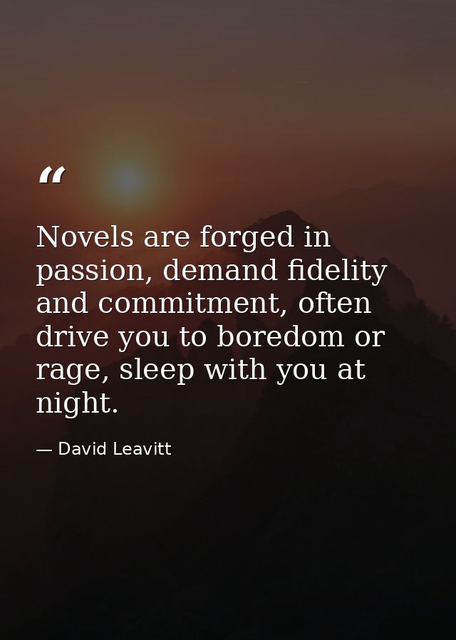 Novels are forged in passion, demand fidelity and commitment, often drive you to boredom or rage, sleep with you at nigh — David Leavitt