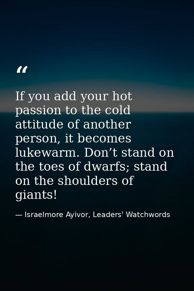 If you add your hot passion to the cold attitude of another person, it becomes lukewarm. Don’t stand on the toes of dwar — Israelmore Ayivor, Leaders' Watchwords