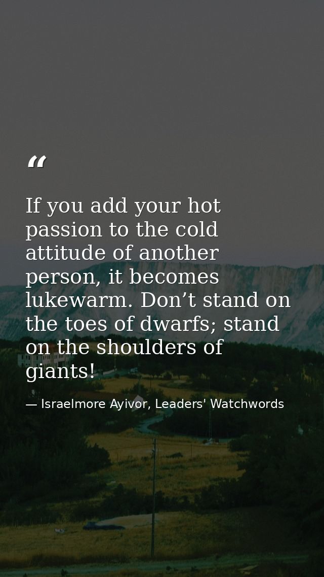 If you add your hot passion to the cold attitude of another person, it becomes lukewarm. Don’t stand on the toes of dwar — Israelmore Ayivor, Leaders' Watchwords