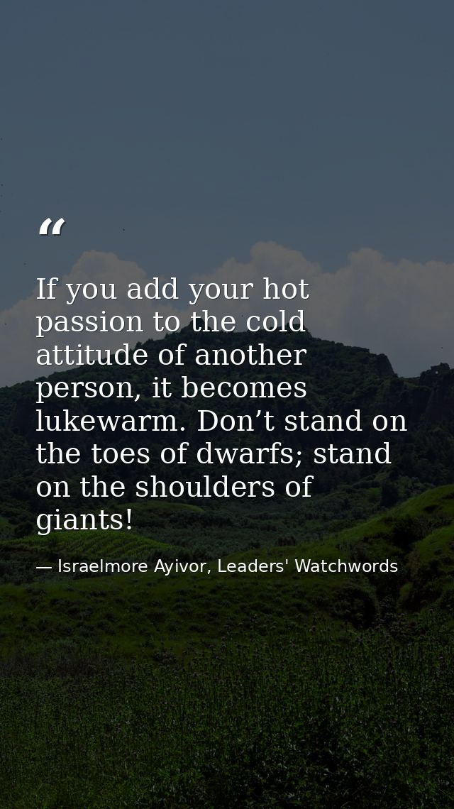 If you add your hot passion to the cold attitude of another person, it becomes lukewarm. Don’t stand on the toes of dwar — Israelmore Ayivor, Leaders' Watchwords