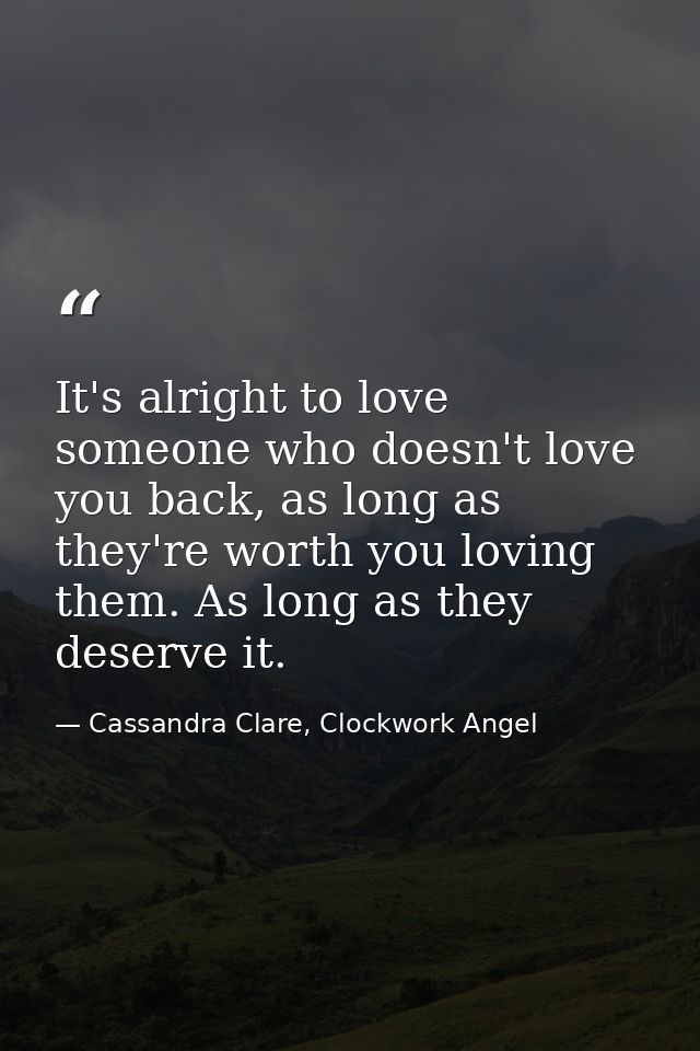 It's alright to love someone who doesn't love you back, as long as they're worth you loving them. As long as they deserv — Cassandra Clare, Clockwork Angel