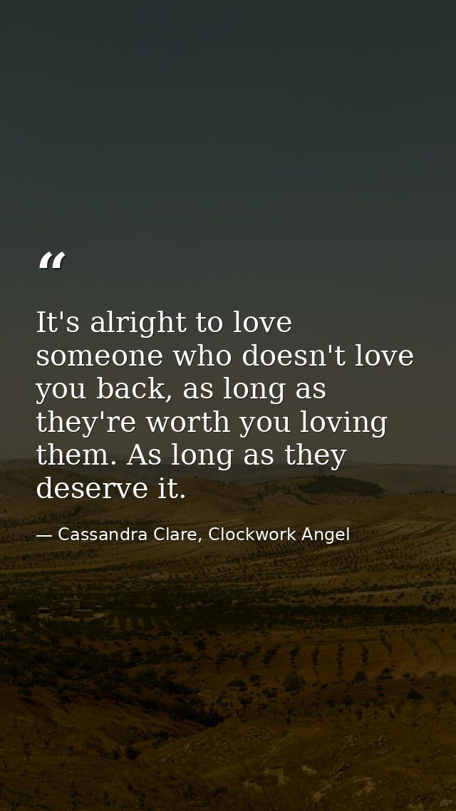 It's alright to love someone who doesn't love you back, as long as they're worth you loving them. As long as they deserv — Cassandra Clare, Clockwork Angel