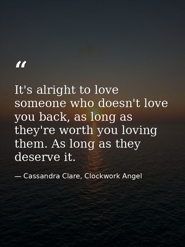 It's alright to love someone who doesn't love you back, as long as they're worth you loving them. As long as they deserv — Cassandra Clare, Clockwork Angel
