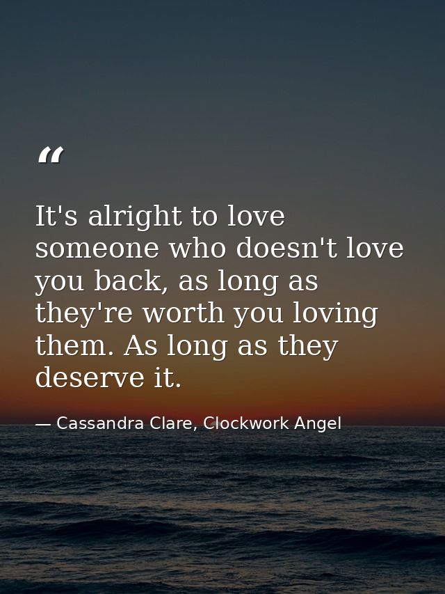 It's alright to love someone who doesn't love you back, as long as they're worth you loving them. As long as they deserv — Cassandra Clare, Clockwork Angel