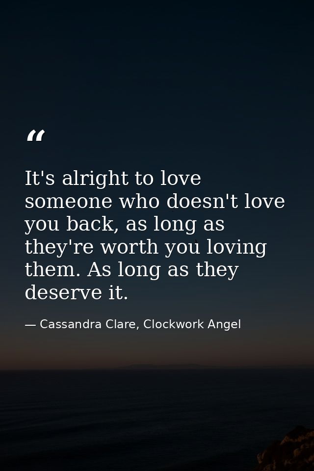 It's alright to love someone who doesn't love you back, as long as they're worth you loving them. As long as they deserv — Cassandra Clare, Clockwork Angel