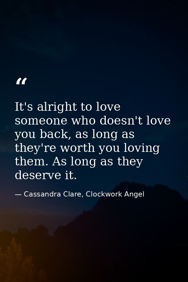 It's alright to love someone who doesn't love you back, as long as they're worth you loving them. As long as they deserv — Cassandra Clare, Clockwork Angel