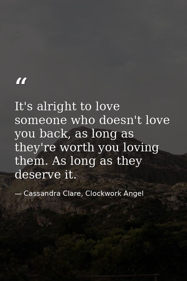 It's alright to love someone who doesn't love you back, as long as they're worth you loving them. As long as they deserv — Cassandra Clare, Clockwork Angel