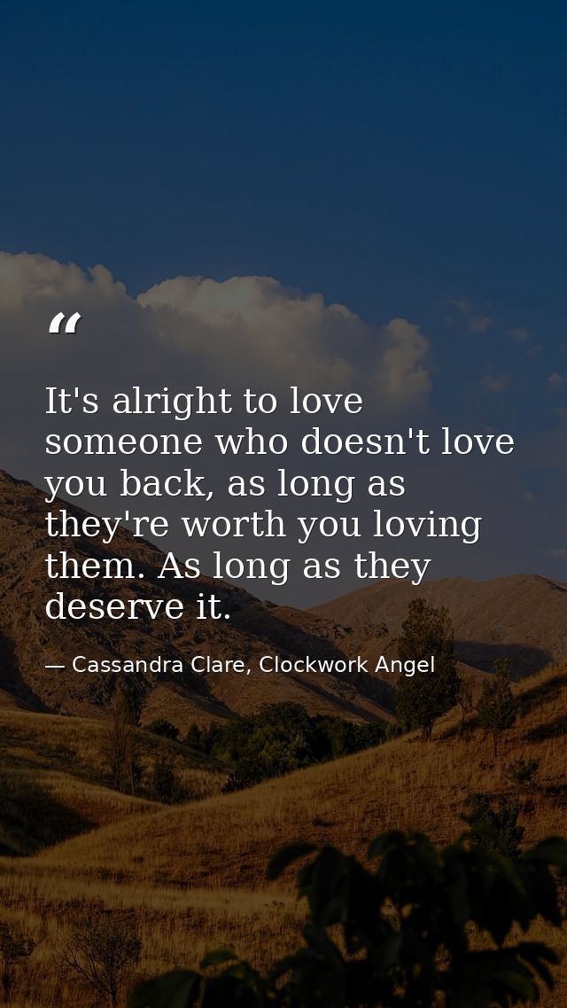It's alright to love someone who doesn't love you back, as long as they're worth you loving them. As long as they deserv — Cassandra Clare, Clockwork Angel
