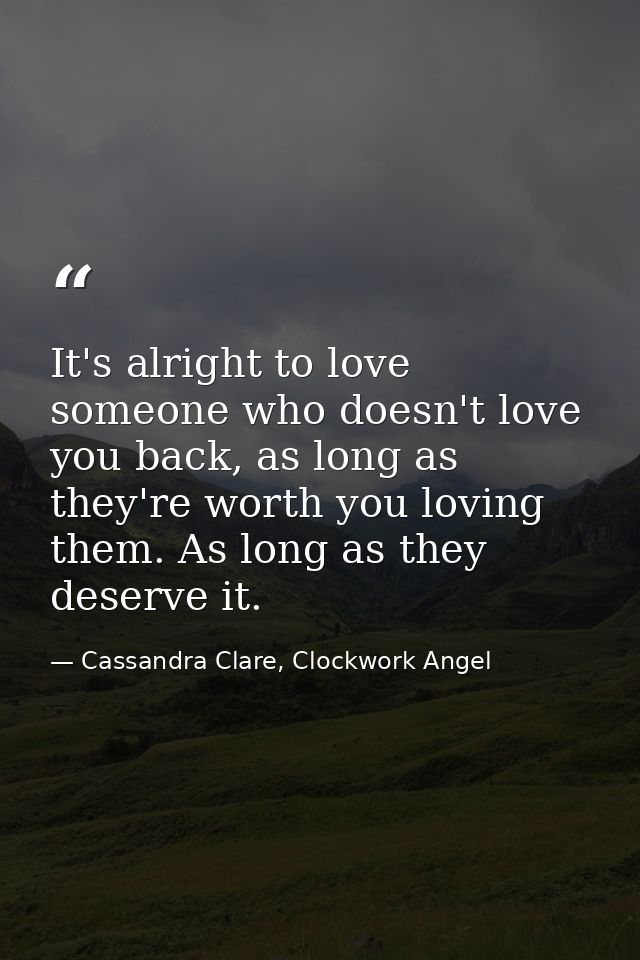 It's alright to love someone who doesn't love you back, as long as they're worth you loving them. As long as they deserv — Cassandra Clare, Clockwork Angel