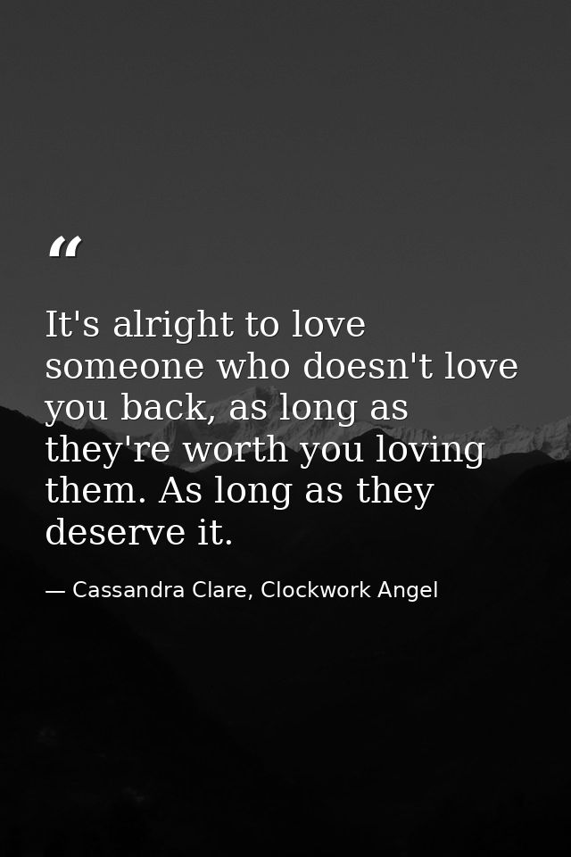 It's alright to love someone who doesn't love you back, as long as they're worth you loving them. As long as they deserv — Cassandra Clare, Clockwork Angel