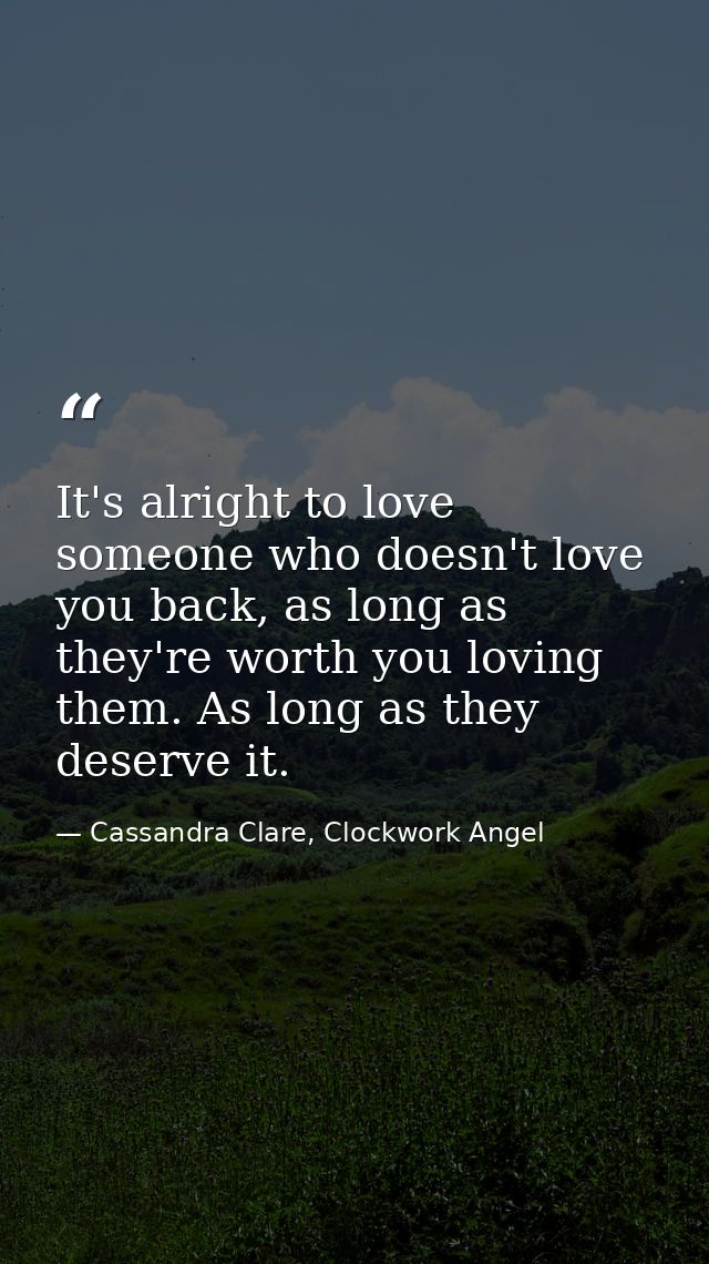 It's alright to love someone who doesn't love you back, as long as they're worth you loving them. As long as they deserv — Cassandra Clare, Clockwork Angel