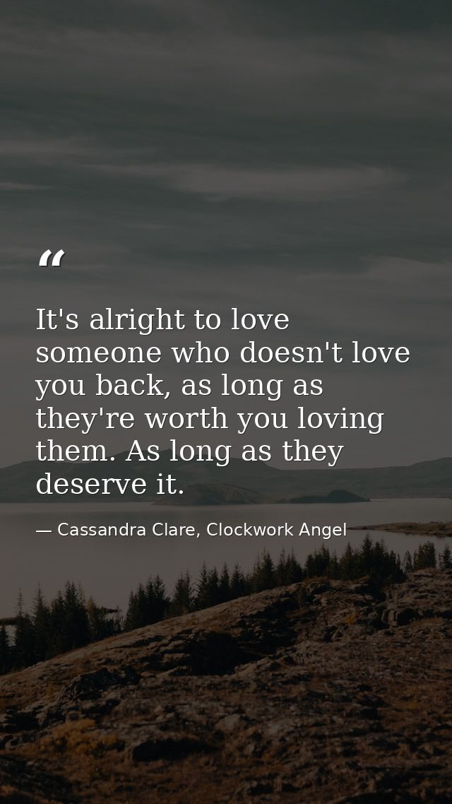It's alright to love someone who doesn't love you back, as long as they're worth you loving them. As long as they deserv — Cassandra Clare, Clockwork Angel