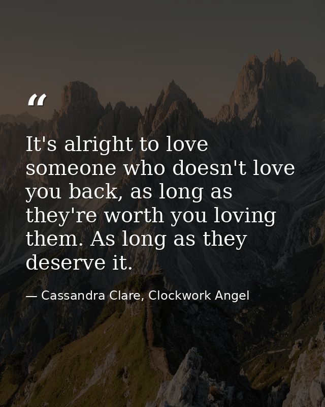 It's alright to love someone who doesn't love you back, as long as they're worth you loving them. As long as they deserv — Cassandra Clare, Clockwork Angel