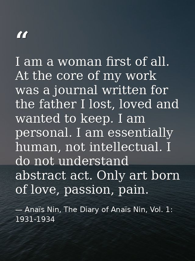 I am a woman first of all. At the core of my work was a journal written for the father I lost, loved and wanted to keep. — Anaïs Nin, The Diary of Anaïs Nin, Vol. 1: 1931-1934
