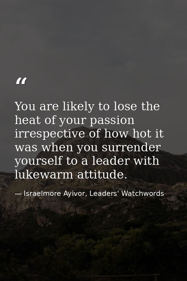 You are likely to lose the heat of your passion irrespective of how hot it was when you surrender yourself to a leader w — Israelmore Ayivor, Leaders' Watchwords