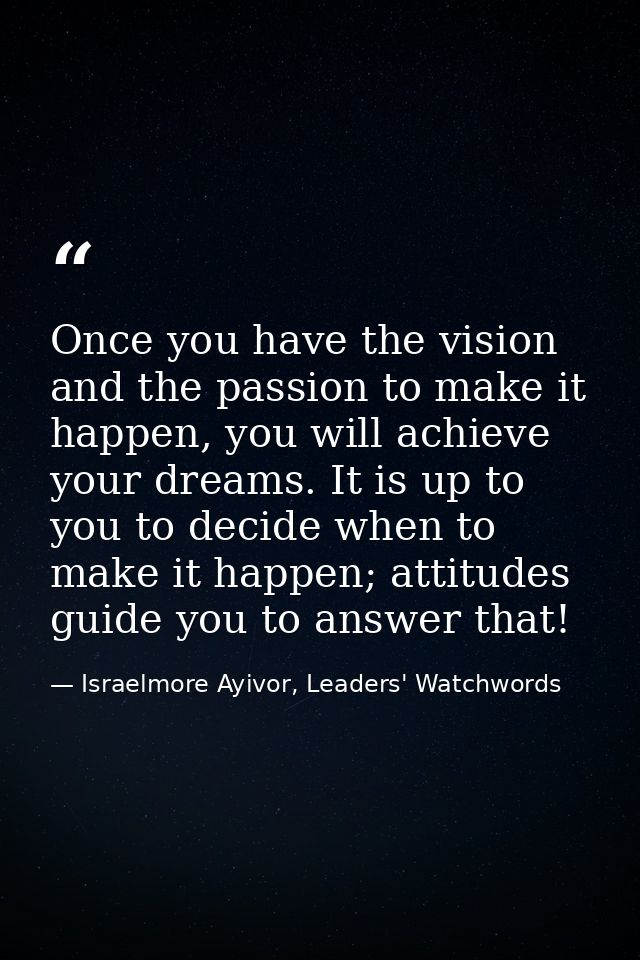 Once you have the vision and the passion to make it happen, you will achieve your dreams. It is up to you to decide when — Israelmore Ayivor, Leaders' Watchwords