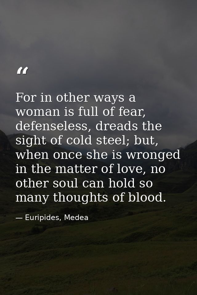 For in other ways a woman is full of fear, defenseless, dreads the sight of cold steel; but, when once she is wronged in — Euripides, Medea