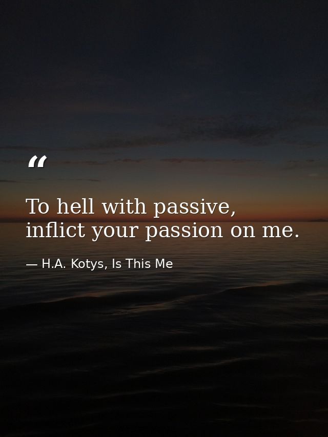 To hell with passive, inflict your passion on me. — H.A. Kotys, Is This Me