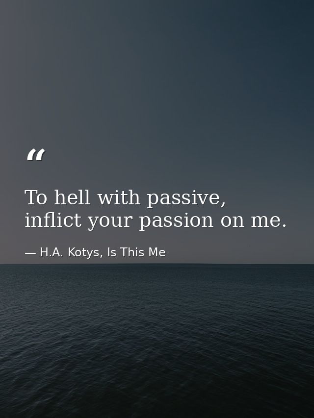To hell with passive, inflict your passion on me. — H.A. Kotys, Is This Me