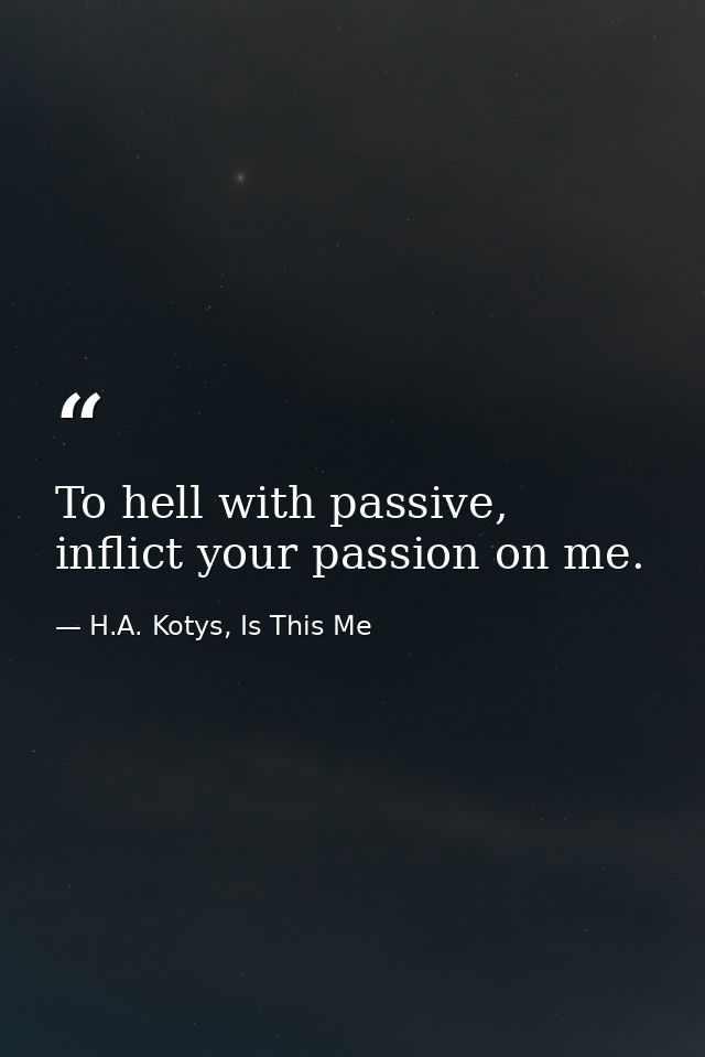 To hell with passive, inflict your passion on me. — H.A. Kotys, Is This Me