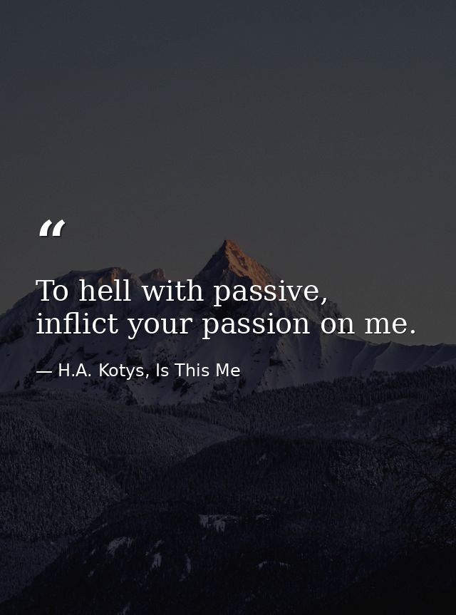 To hell with passive, inflict your passion on me. — H.A. Kotys, Is This Me