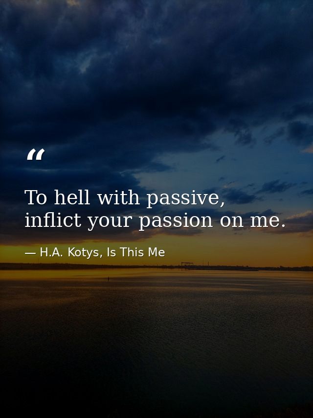 To hell with passive, inflict your passion on me. — H.A. Kotys, Is This Me