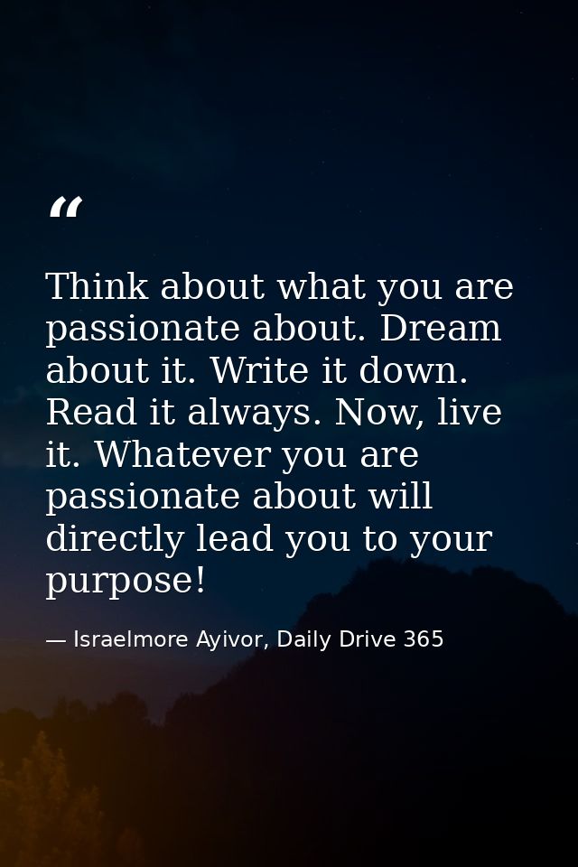 Think about what you are passionate about. Dream about it. Write it down. Read it always. Now, live it. Whatever you are — Israelmore Ayivor, Daily Drive 365