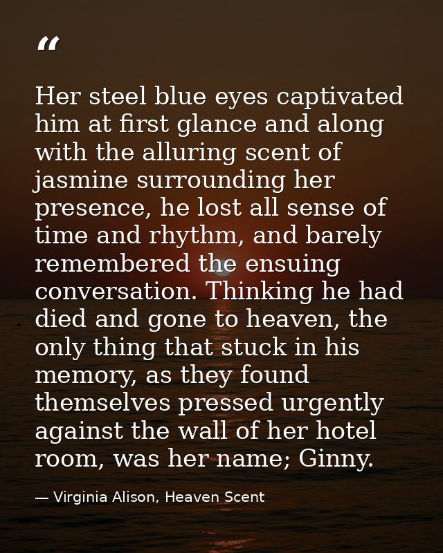Her steel blue eyes captivated him at first glance and along with the alluring scent of jasmine surrounding her presence — Virginia Alison, Heaven Scent