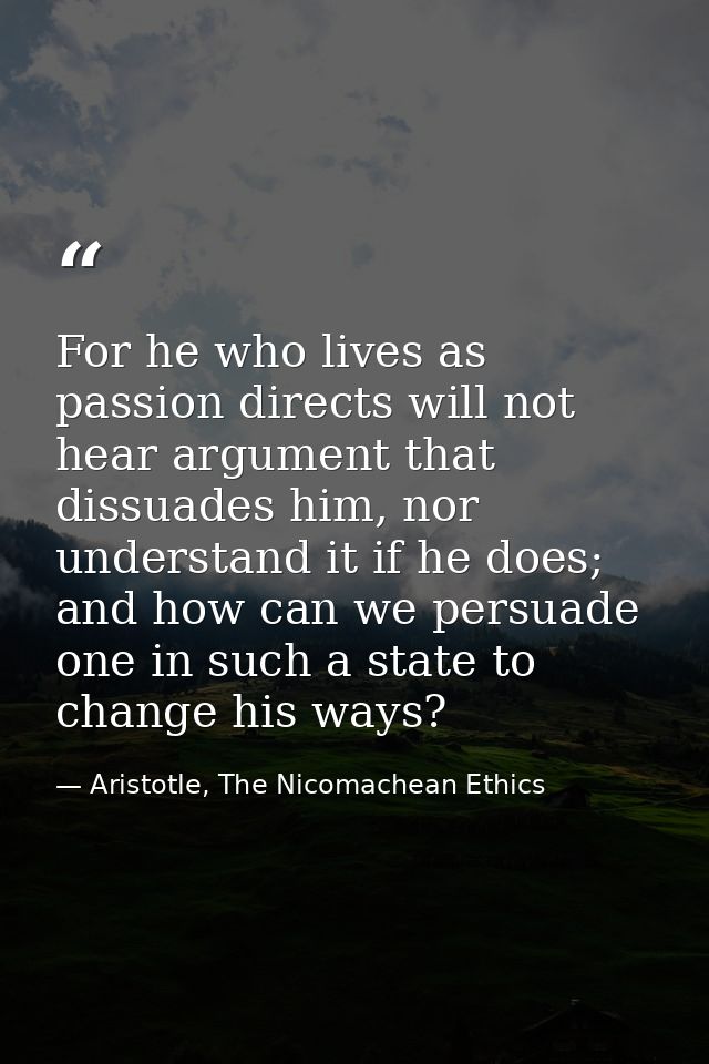For he who lives as passion directs will not hear argument that dissuades him, nor understand it if he does; and how can — Aristotle, The Nicomachean Ethics