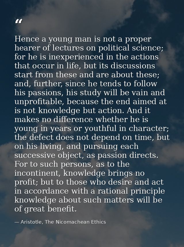 Hence a young man is not a proper hearer of lectures on political science; for he is inexperienced in the actions that o — Aristotle, The Nicomachean Ethics