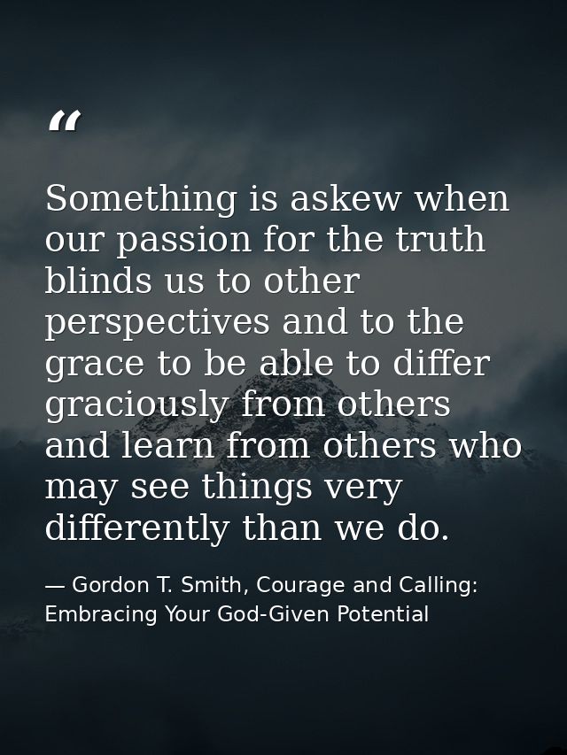Something is askew when our passion for the truth blinds us to other perspectives and to the grace to be able to differ  — Gordon T. Smith, Courage and Calling: Embracing Your God-Given Potential