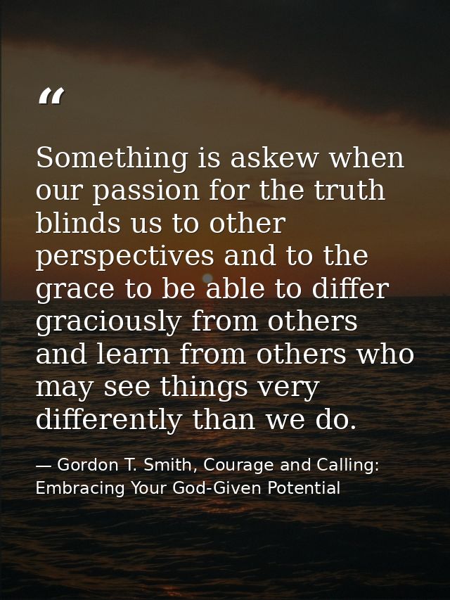 Something is askew when our passion for the truth blinds us to other perspectives and to the grace to be able to differ  — Gordon T. Smith, Courage and Calling: Embracing Your God-Given Potential