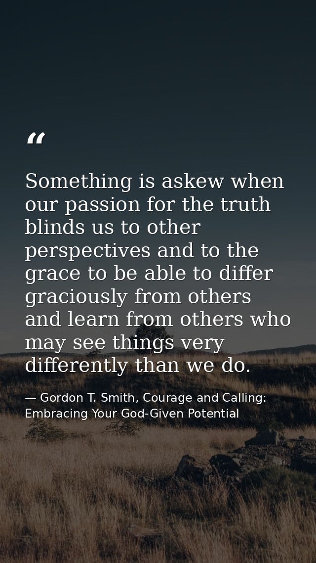 Something is askew when our passion for the truth blinds us to other perspectives and to the grace to be able to differ  — Gordon T. Smith, Courage and Calling: Embracing Your God-Given Potential