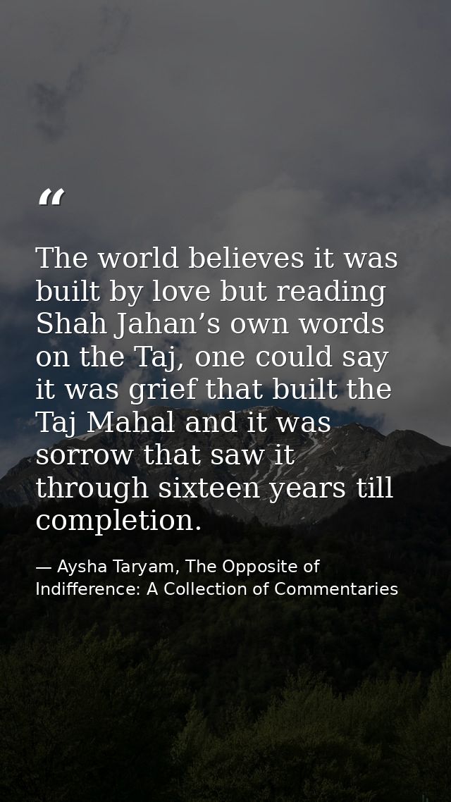The world believes it was built by love but reading Shah Jahan’s own words on the Taj, one could say it was grief that b — Aysha Taryam, The Opposite of Indifference: A Collection of Commentaries
