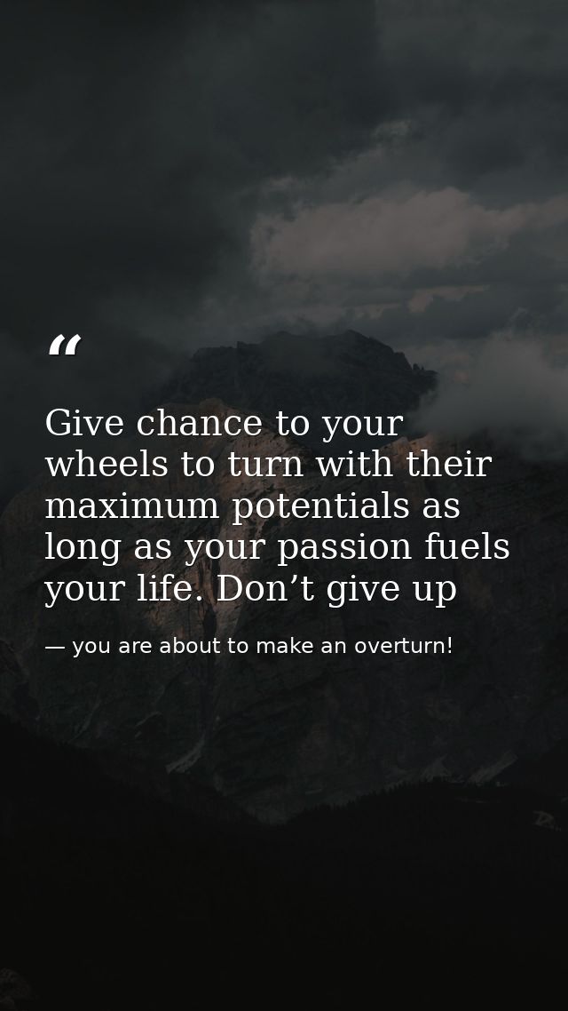Give chance to your wheels to turn with their maximum potentials as long as your passion fuels your life. Don’t give up — you are about to make an overturn!