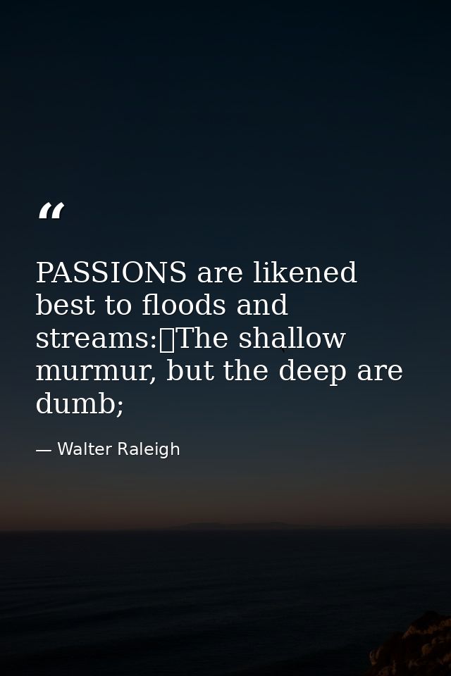 PASSIONS are likened best to floods and streams:	The shallow murmur, but the deep are dumb; — Walter Raleigh