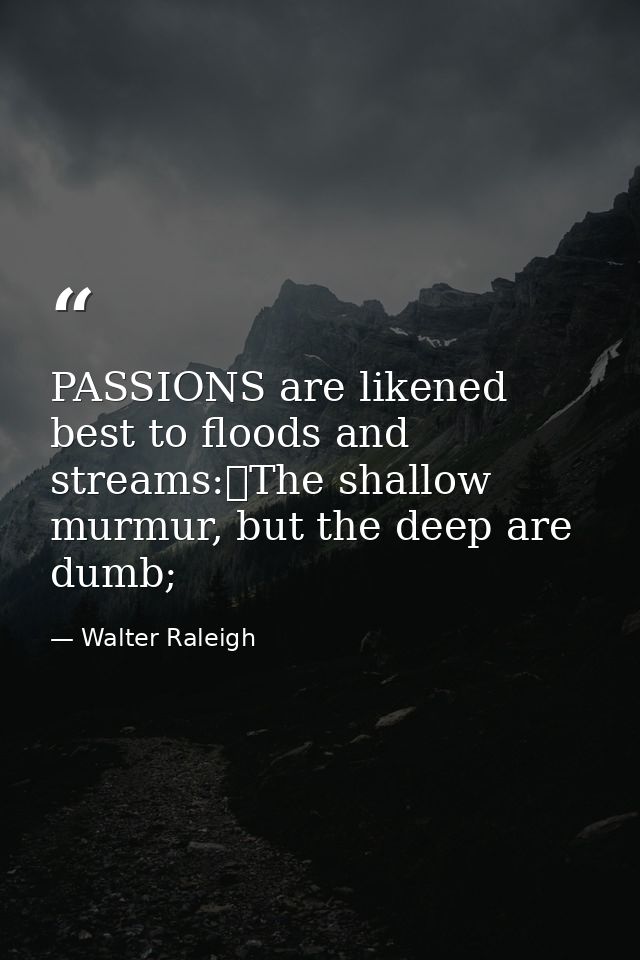 PASSIONS are likened best to floods and streams:	The shallow murmur, but the deep are dumb; — Walter Raleigh