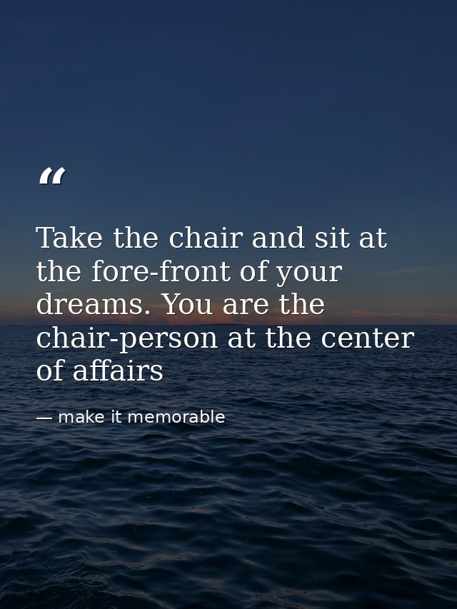 Take the chair and sit at the fore-front of your dreams. You are the chair-person at the center of affairs — make it memorable
