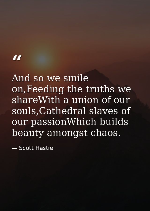 And so we smile on,Feeding the truths we shareWith a union of our souls,Cathedral slaves of our passionWhich builds beau — Scott Hastie