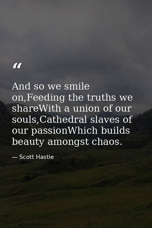 And so we smile on,Feeding the truths we shareWith a union of our souls,Cathedral slaves of our passionWhich builds beau — Scott Hastie