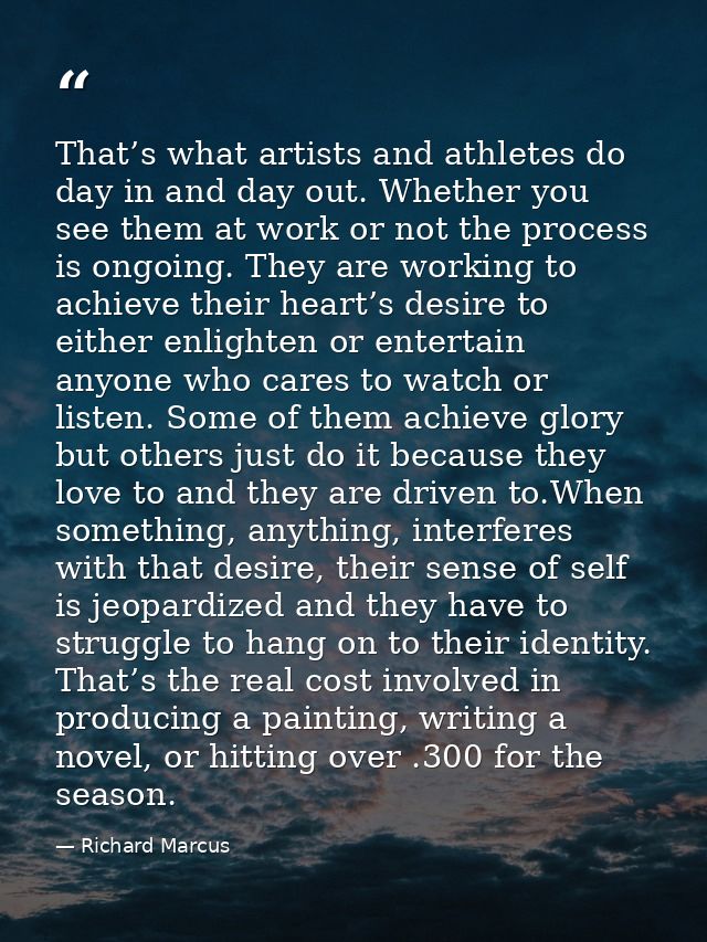 That’s what artists and athletes do day in and day out. Whether you see them at work or not the process is ongoing. They — Richard Marcus