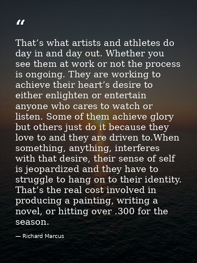 That’s what artists and athletes do day in and day out. Whether you see them at work or not the process is ongoing. They — Richard Marcus