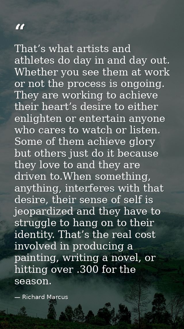 That’s what artists and athletes do day in and day out. Whether you see them at work or not the process is ongoing. They — Richard Marcus