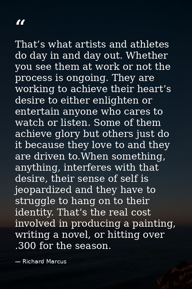 That’s what artists and athletes do day in and day out. Whether you see them at work or not the process is ongoing. They — Richard Marcus