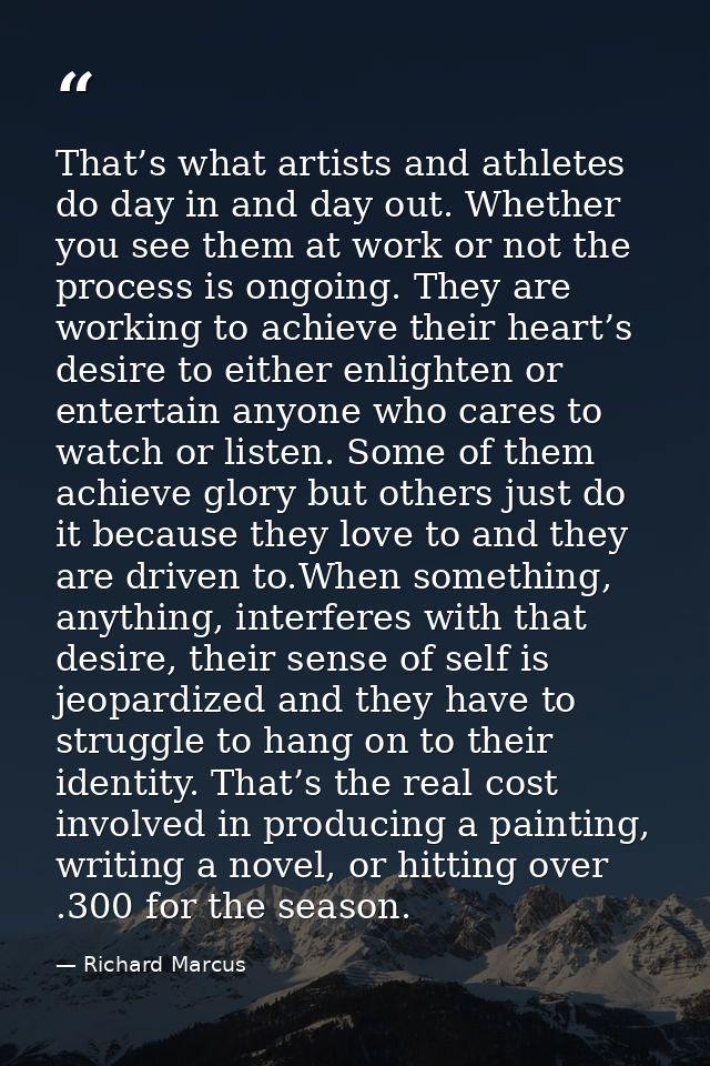 That’s what artists and athletes do day in and day out. Whether you see them at work or not the process is ongoing. They — Richard Marcus