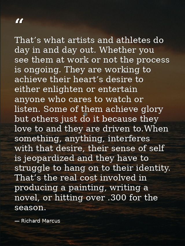 That’s what artists and athletes do day in and day out. Whether you see them at work or not the process is ongoing. They — Richard Marcus