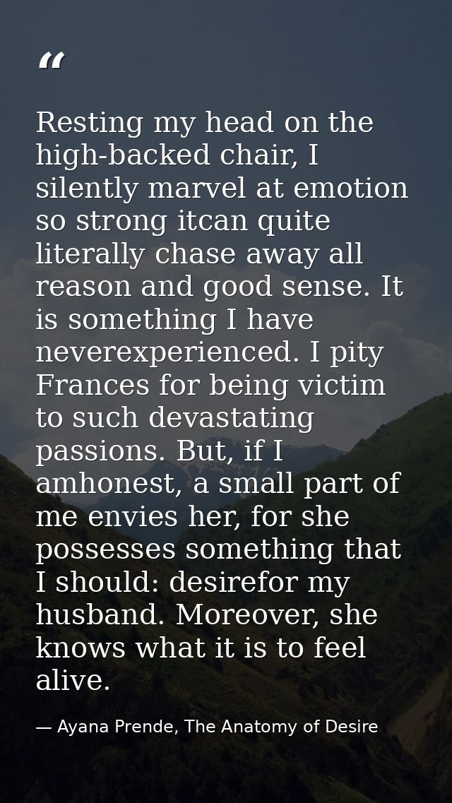 Resting my head on the high-backed chair, I silently marvel at emotion so strong itcan quite literally chase away all re — Ayana Prende, The Anatomy of Desire