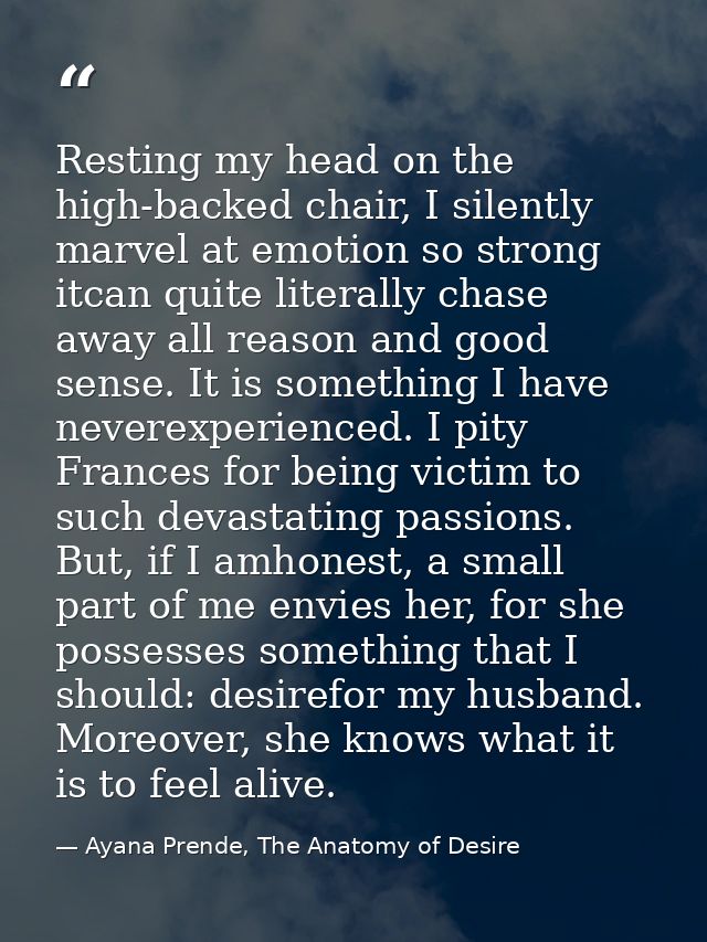 Resting my head on the high-backed chair, I silently marvel at emotion so strong itcan quite literally chase away all re — Ayana Prende, The Anatomy of Desire
