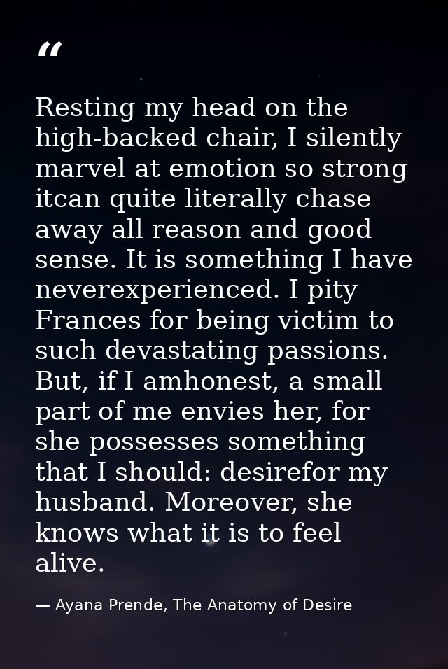 Resting my head on the high-backed chair, I silently marvel at emotion so strong itcan quite literally chase away all re — Ayana Prende, The Anatomy of Desire