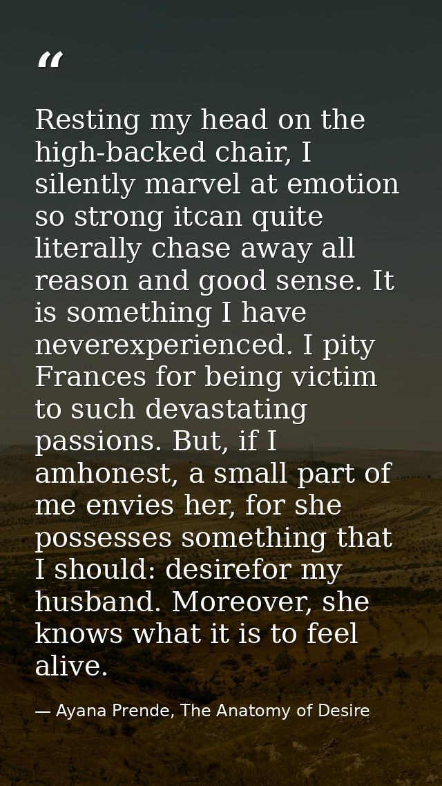 Resting my head on the high-backed chair, I silently marvel at emotion so strong itcan quite literally chase away all re — Ayana Prende, The Anatomy of Desire